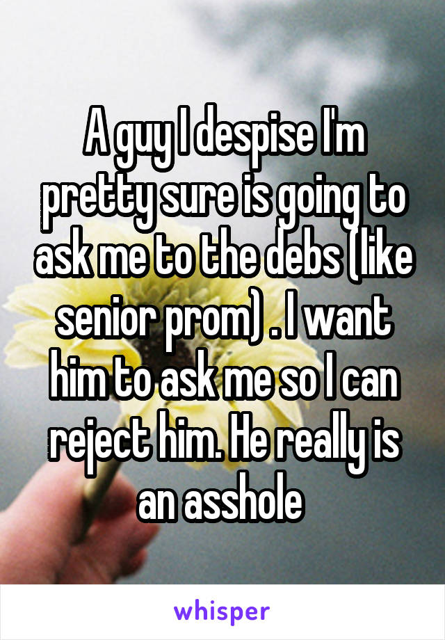 A guy I despise I'm pretty sure is going to ask me to the debs (like senior prom) . I want him to ask me so I can reject him. He really is an asshole 