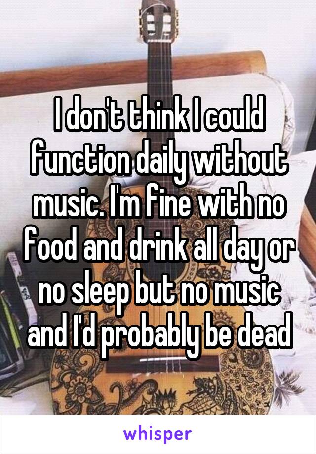 I don't think I could function daily without music. I'm fine with no food and drink all day or no sleep but no music and I'd probably be dead
