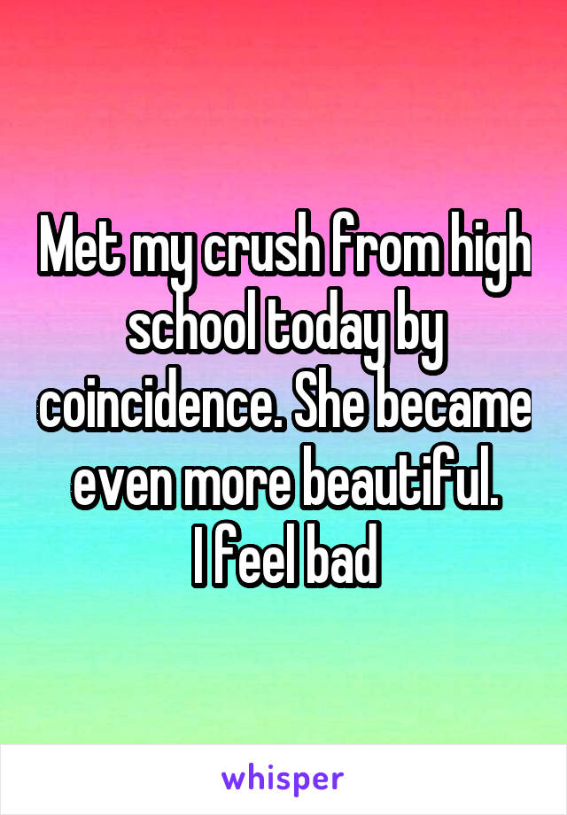 Met my crush from high school today by coincidence. She became even more beautiful.
I feel bad