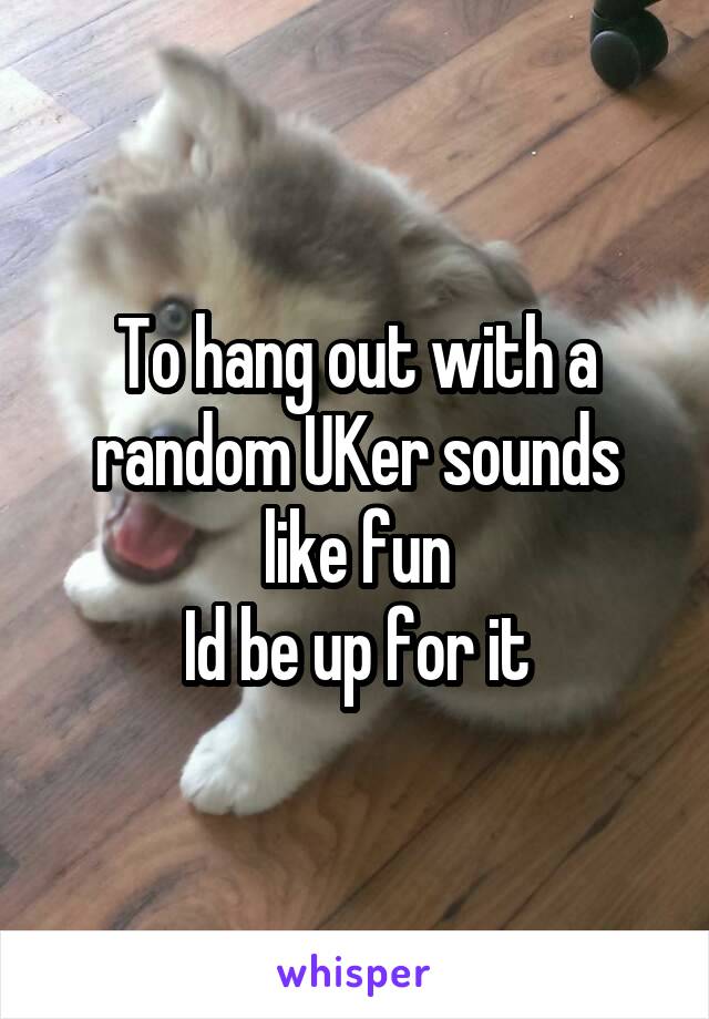 To hang out with a random UKer sounds like fun
Id be up for it
