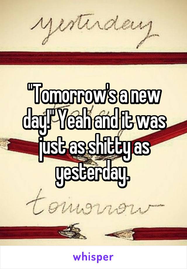 "Tomorrow's a new day!" Yeah and it was just as shitty as yesterday. 
