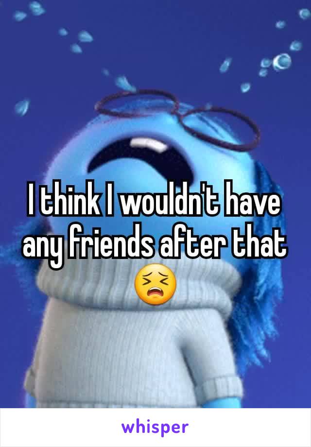 I think I wouldn't have any friends after that😣