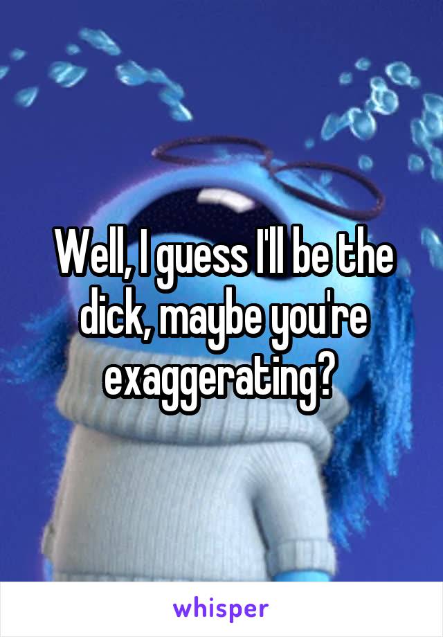 Well, I guess I'll be the dick, maybe you're exaggerating? 