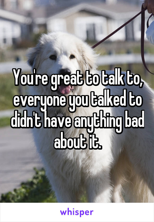 You're great to talk to, everyone you talked to didn't have anything bad about it.