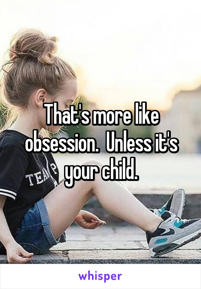 That's more like obsession.  Unless it's your child.