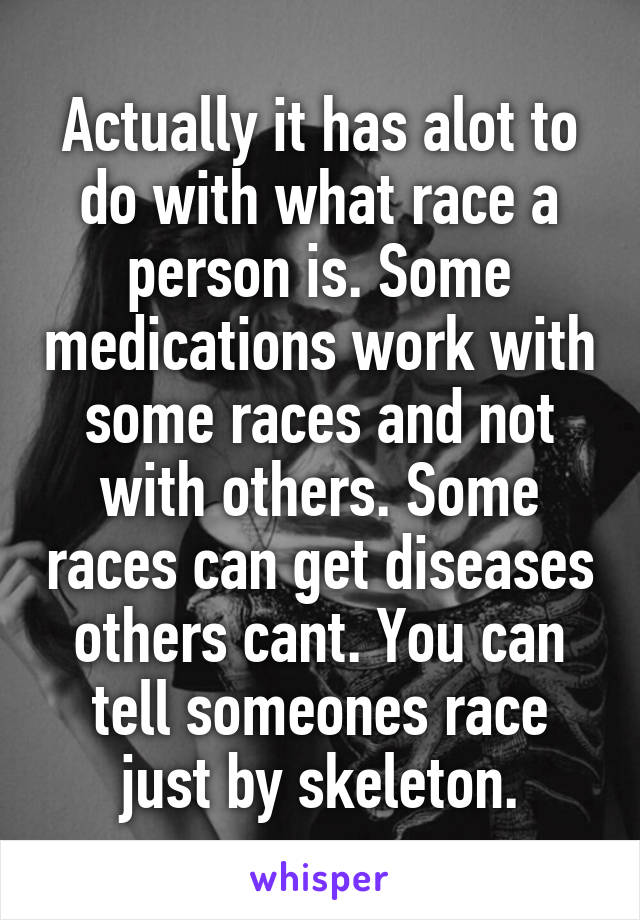 Actually it has alot to do with what race a person is. Some medications work with some races and not with others. Some races can get diseases others cant. You can tell someones race just by skeleton.