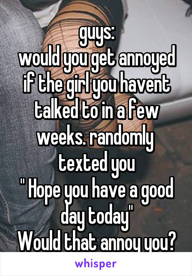 guys:
would you get annoyed if the girl you havent talked to in a few weeks. randomly  texted you
" Hope you have a good day today"
Would that annoy you?