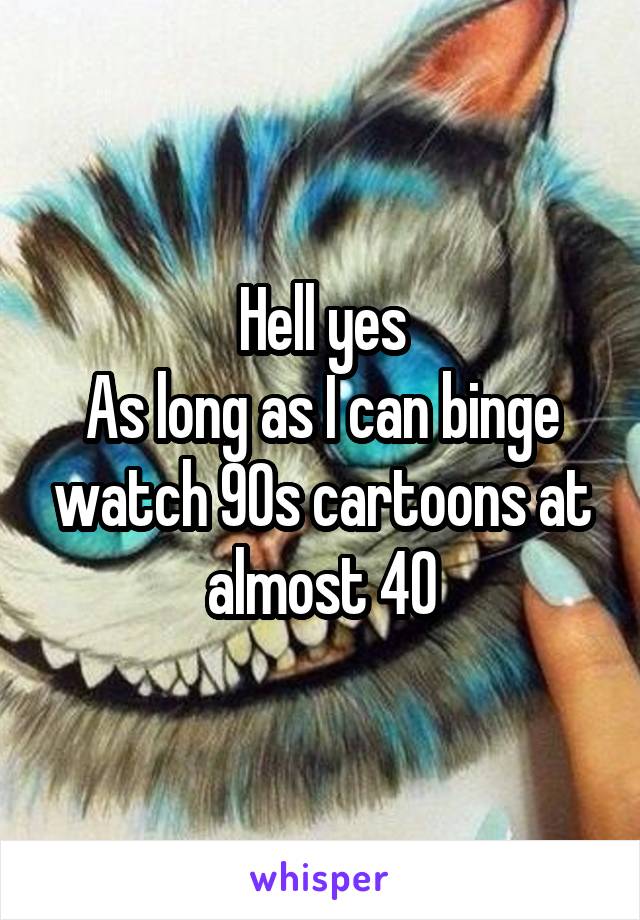 Hell yes
As long as I can binge watch 90s cartoons at almost 40