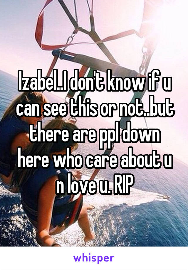 Izabel..I don't know if u can see this or not..but there are ppl down here who care about u n love u. RIP