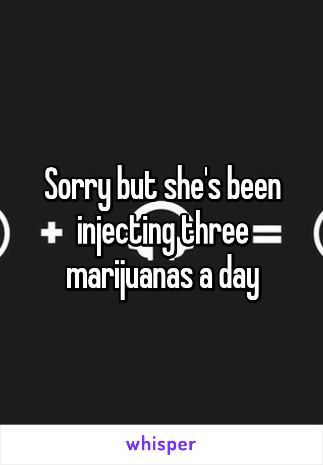 Sorry but she's been injecting three marijuanas a day