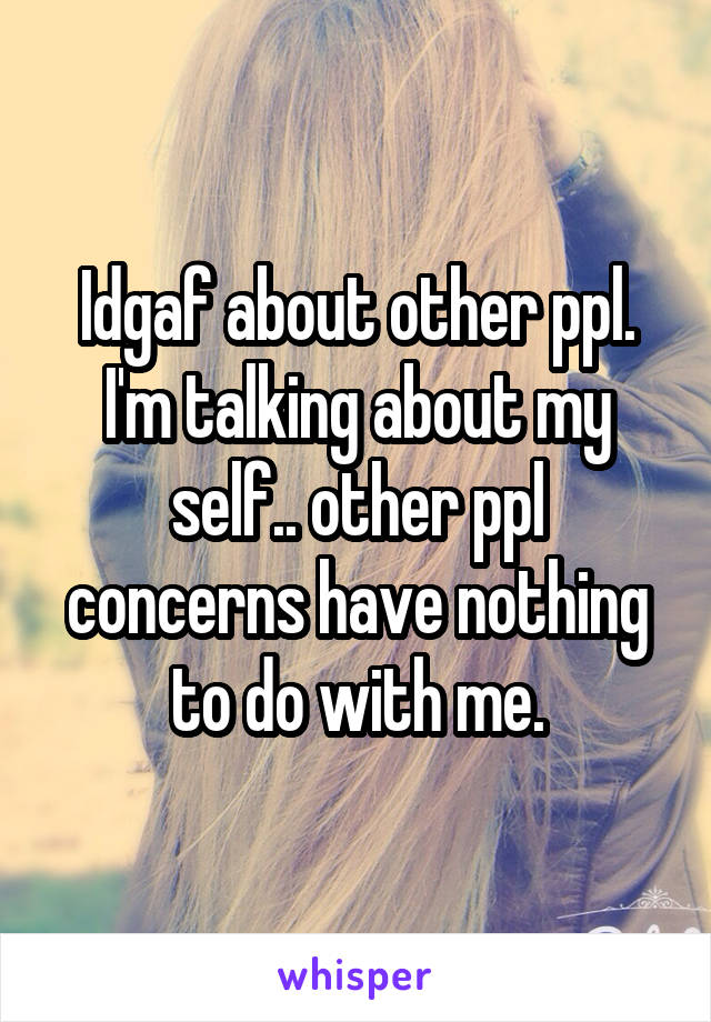 Idgaf about other ppl. I'm talking about my self.. other ppl concerns have nothing to do with me.