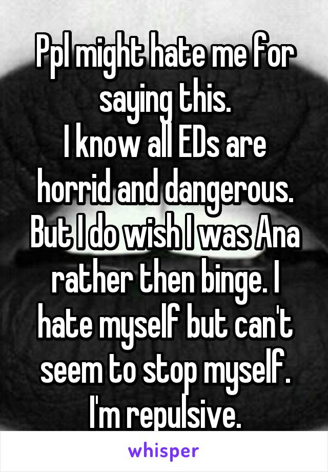 Ppl might hate me for saying this.
I know all EDs are horrid and dangerous. But I do wish I was Ana rather then binge. I hate myself but can't seem to stop myself. I'm repulsive.