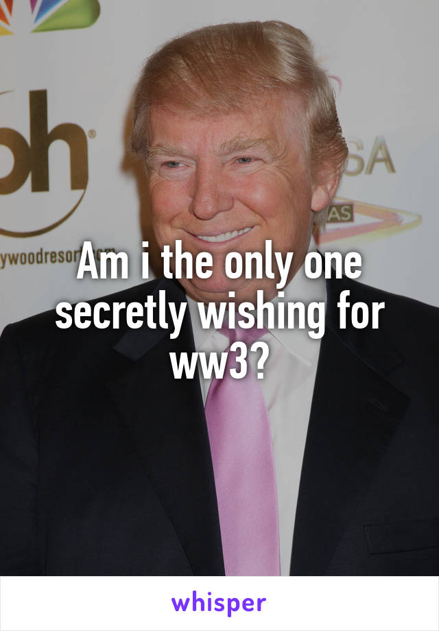 Am i the only one secretly wishing for ww3?
