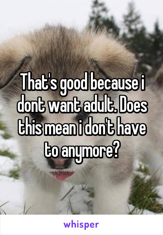 That's good because i dont want adult. Does this mean i don't have to anymore?