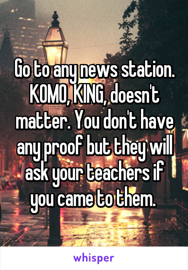 Go to any news station. KOMO, KING, doesn't matter. You don't have any proof but they will ask your teachers if you came to them. 