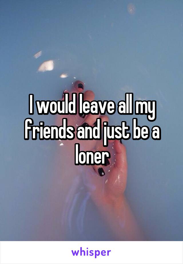 I would leave all my friends and just be a loner