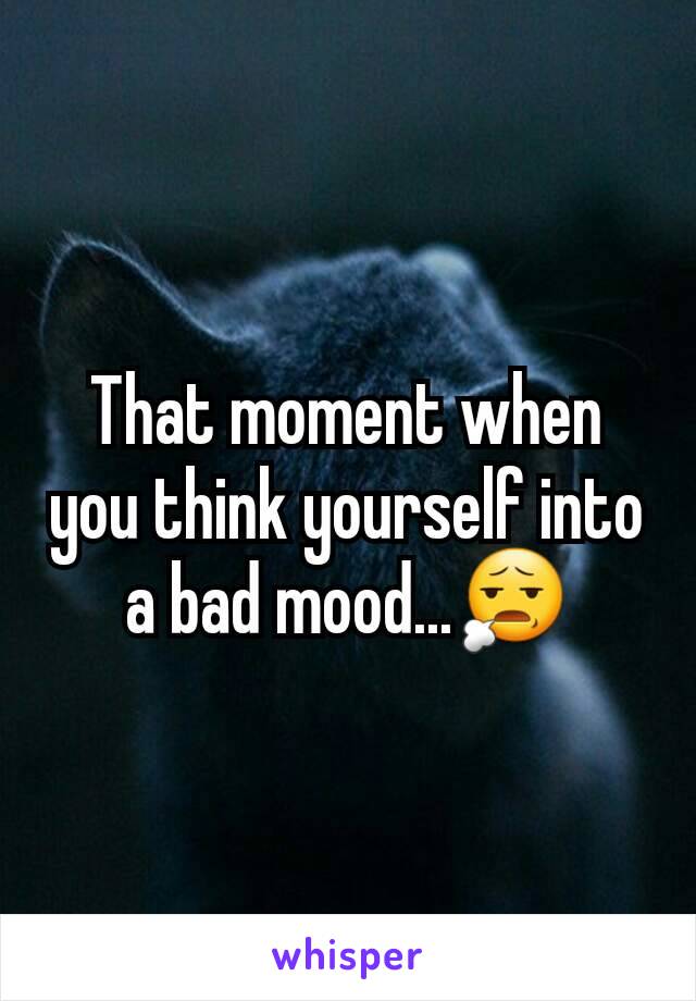 That moment when you think yourself into a bad mood...😧