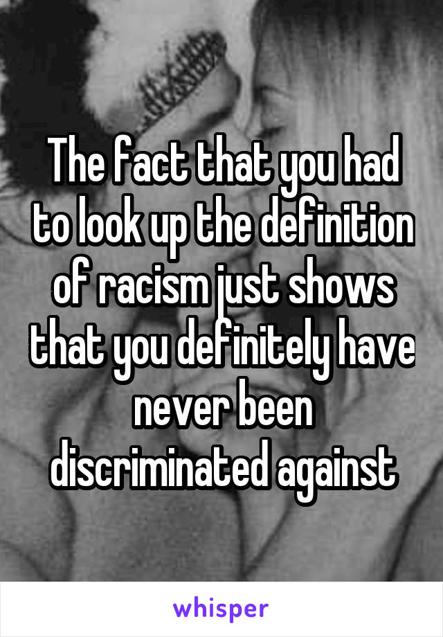 The fact that you had to look up the definition of racism just shows that you definitely have never been discriminated against