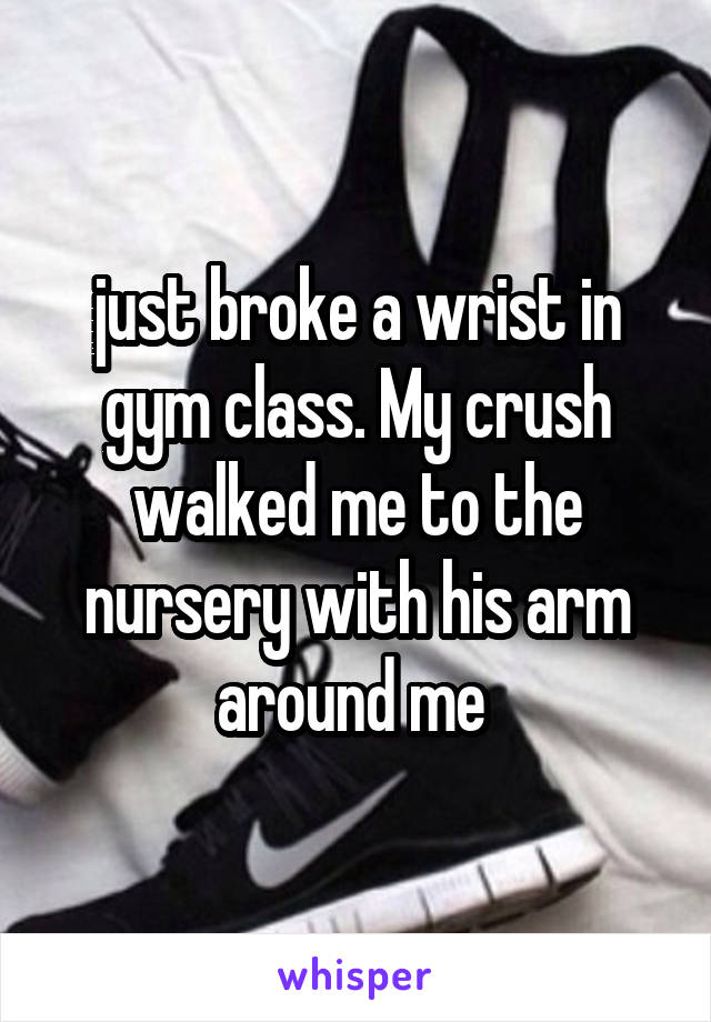 just broke a wrist in gym class. My crush walked me to the nursery with his arm around me 