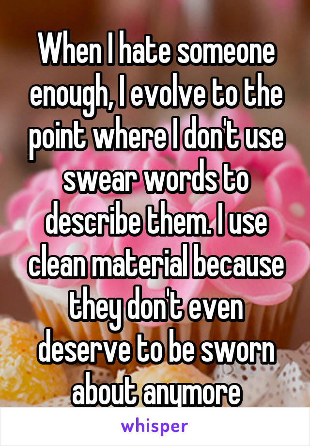 When I hate someone enough, I evolve to the point where I don't use swear words to describe them. I use clean material because they don't even deserve to be sworn about anymore