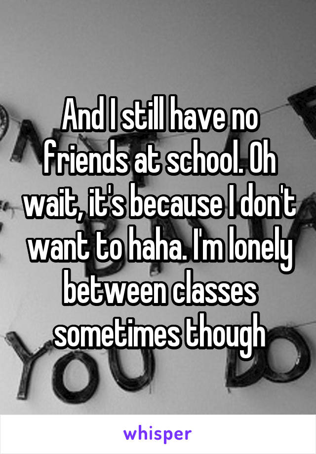 And I still have no friends at school. Oh wait, it's because I don't want to haha. I'm lonely between classes sometimes though