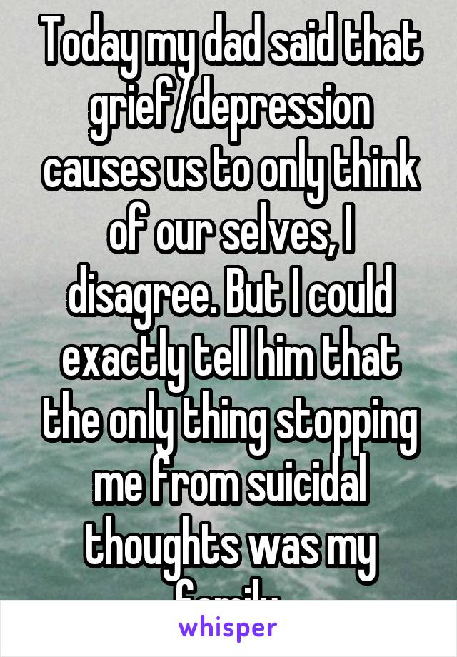 Today my dad said that grief/depression causes us to only think of our selves, I disagree. But I could exactly tell him that the only thing stopping me from suicidal thoughts was my family.