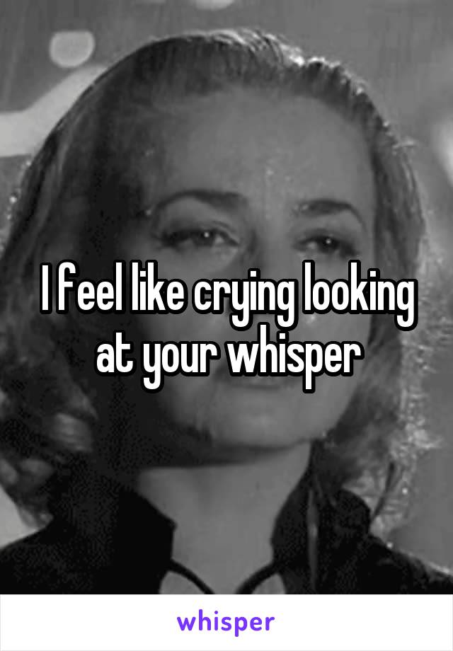 I feel like crying looking at your whisper