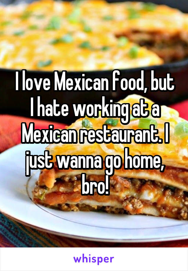 I love Mexican food, but I hate working at a Mexican restaurant. I just wanna go home, bro!