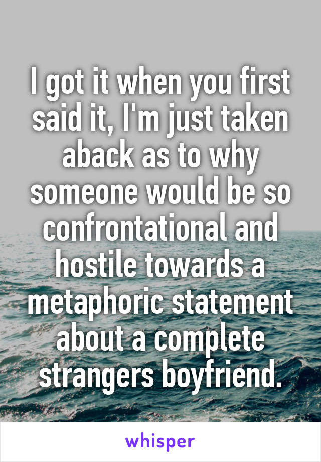 I got it when you first said it, I'm just taken aback as to why someone would be so confrontational and hostile towards a metaphoric statement about a complete strangers boyfriend.