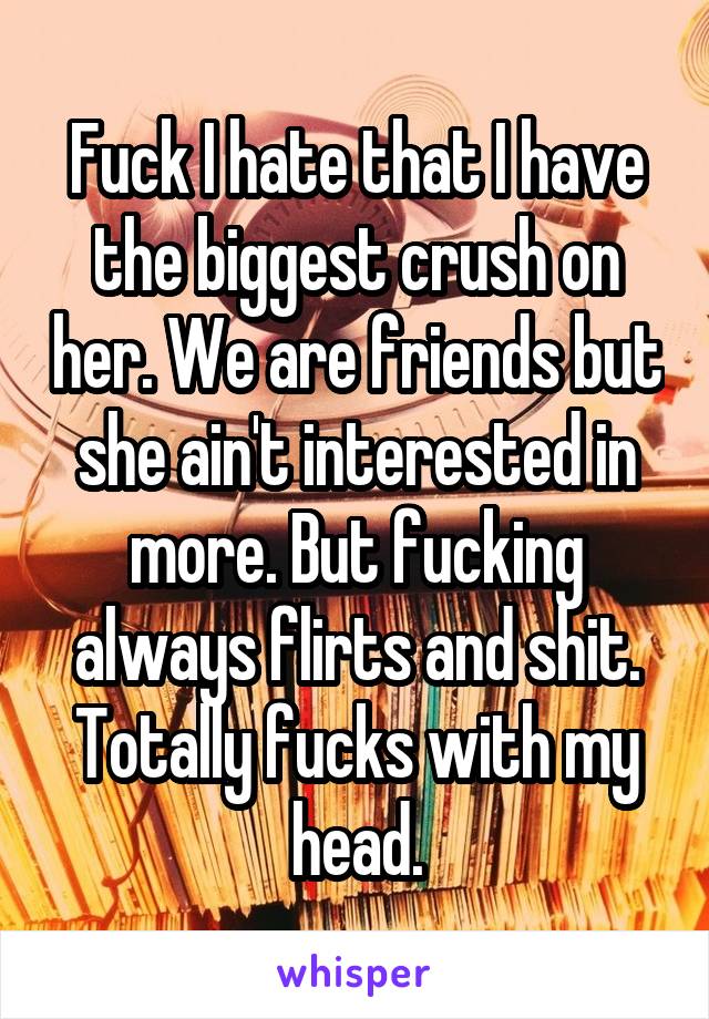 Fuck I hate that I have the biggest crush on her. We are friends but she ain't interested in more. But fucking always flirts and shit. Totally fucks with my head.