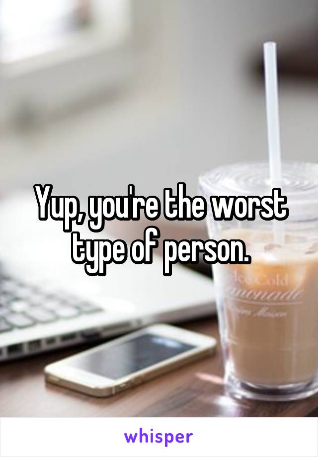 Yup, you're the worst type of person.