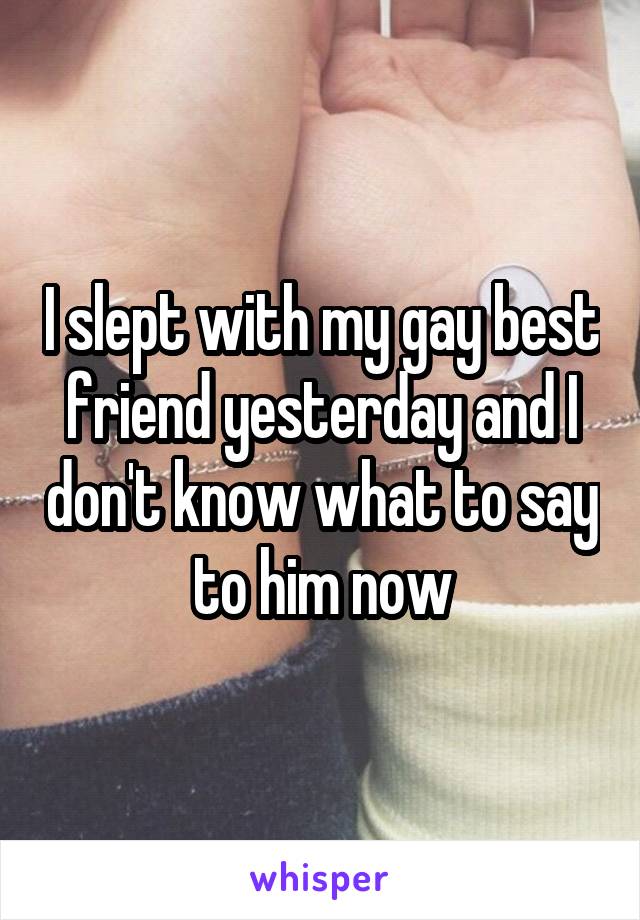 I slept with my gay best friend yesterday and I don't know what to say to him now