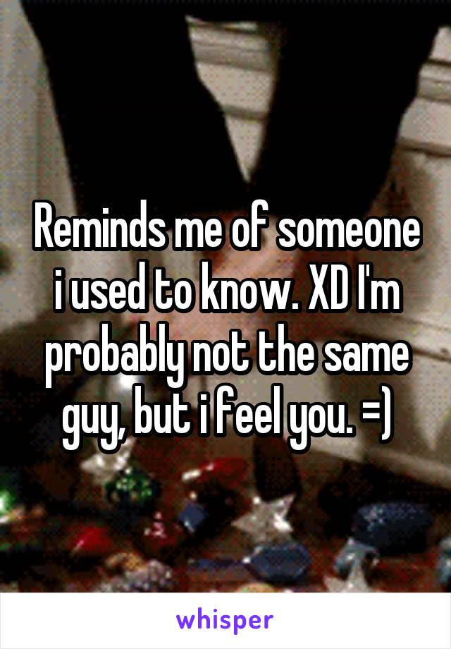 Reminds me of someone i used to know. XD I'm probably not the same guy, but i feel you. =)