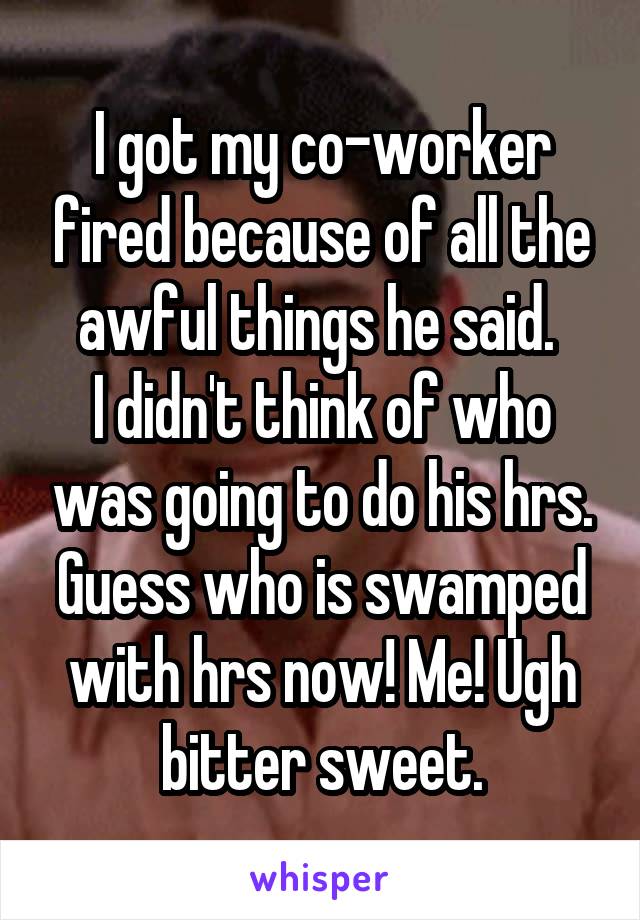 I got my co-worker fired because of all the awful things he said. 
I didn't think of who was going to do his hrs.
Guess who is swamped with hrs now! Me! Ugh bitter sweet.