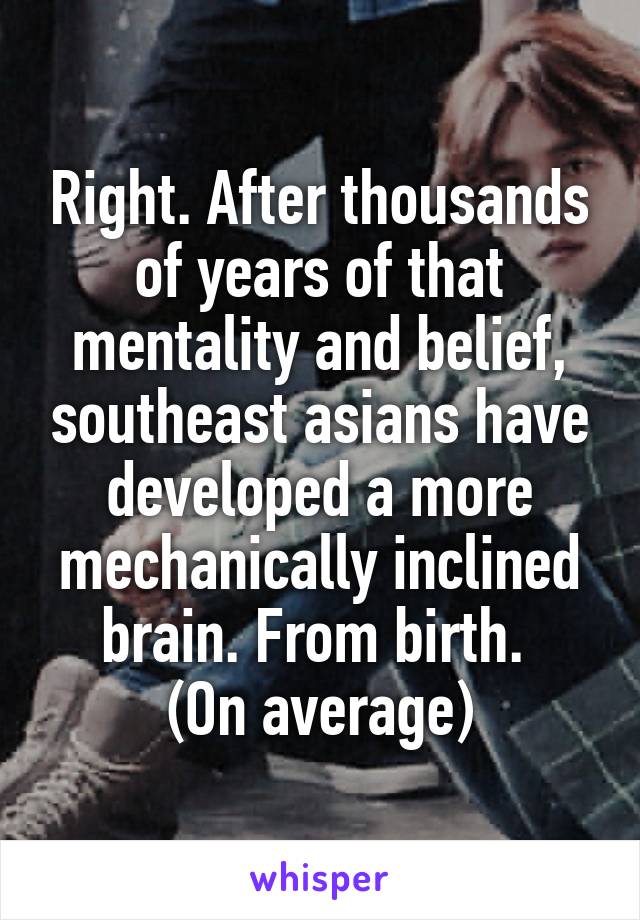 Right. After thousands of years of that mentality and belief, southeast asians have developed a more mechanically inclined brain. From birth. 
(On average)