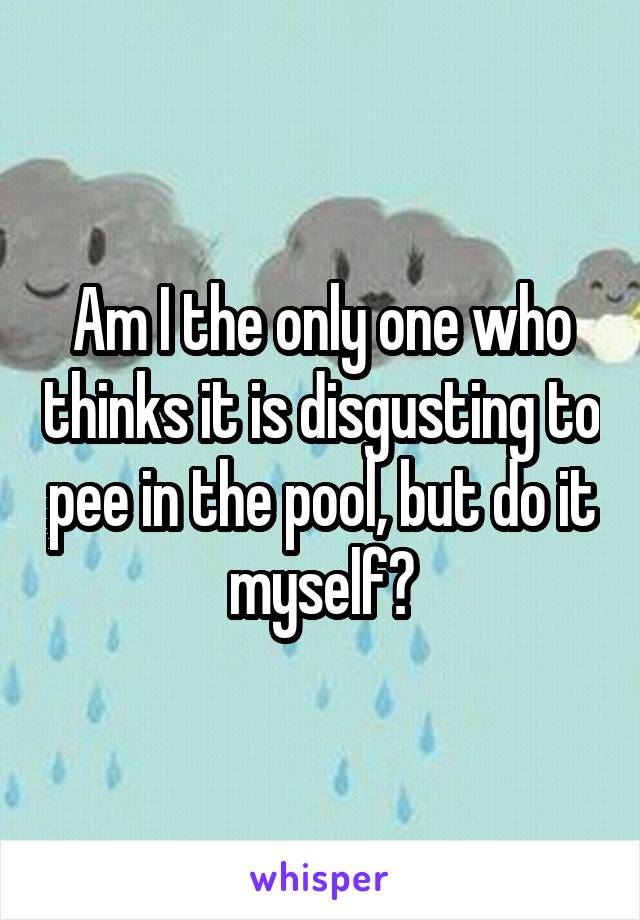 Am I the only one who thinks it is disgusting to pee in the pool, but do it myself?