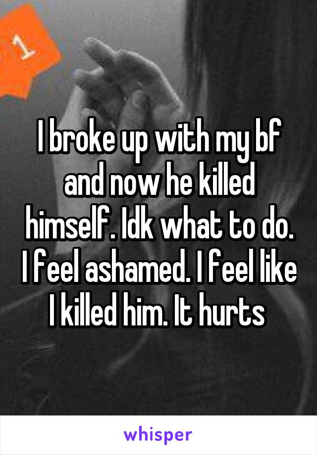 I broke up with my bf and now he killed himself. Idk what to do. I feel ashamed. I feel like I killed him. It hurts 