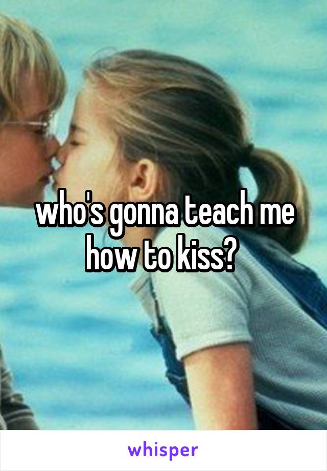 who's gonna teach me how to kiss? 