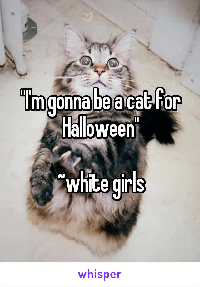 "I'm gonna be a cat for Halloween"

~white girls