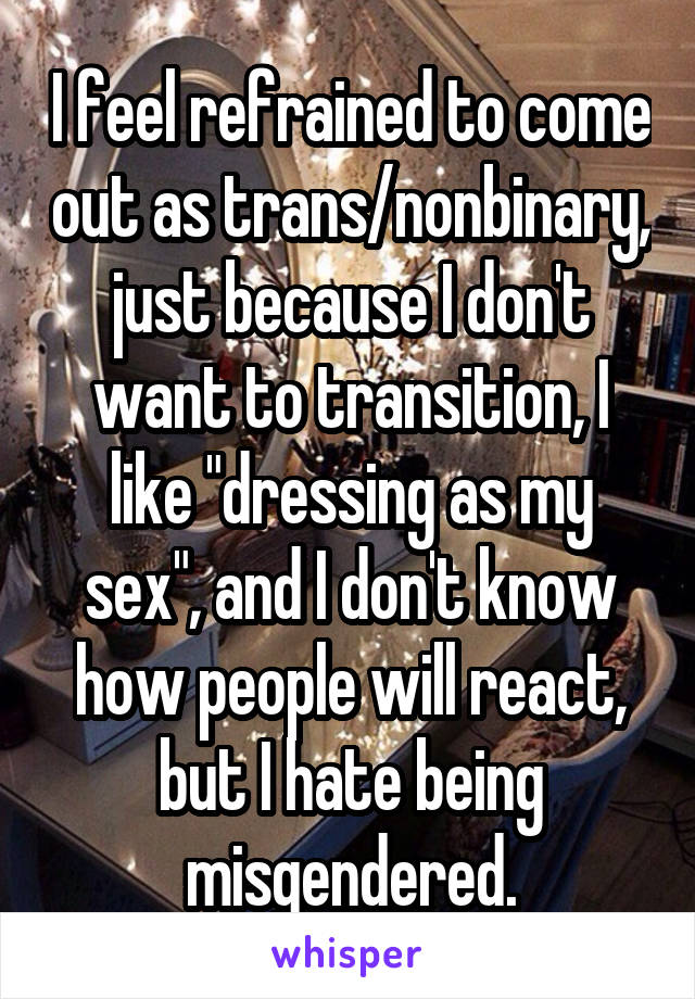 I feel refrained to come out as trans/nonbinary, just because I don't want to transition, I like "dressing as my sex", and I don't know how people will react, but I hate being misgendered.