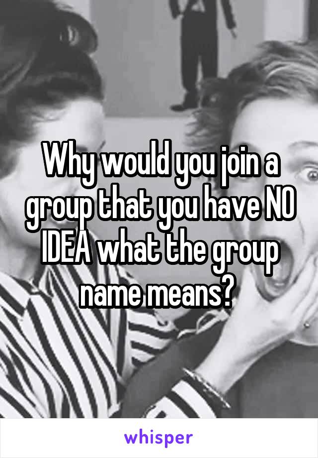 Why would you join a group that you have NO IDEA what the group name means? 