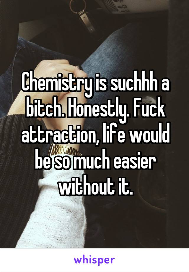 Chemistry is suchhh a bitch. Honestly. Fuck attraction, life would be so much easier without it.