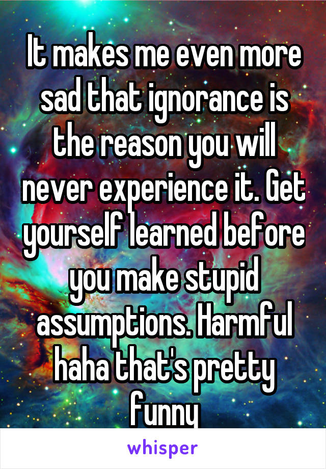 It makes me even more sad that ignorance is the reason you will never experience it. Get yourself learned before you make stupid assumptions. Harmful haha that's pretty funny