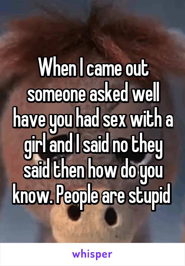 When I came out someone asked well have you had sex with a girl and I said no they said then how do you know. People are stupid 