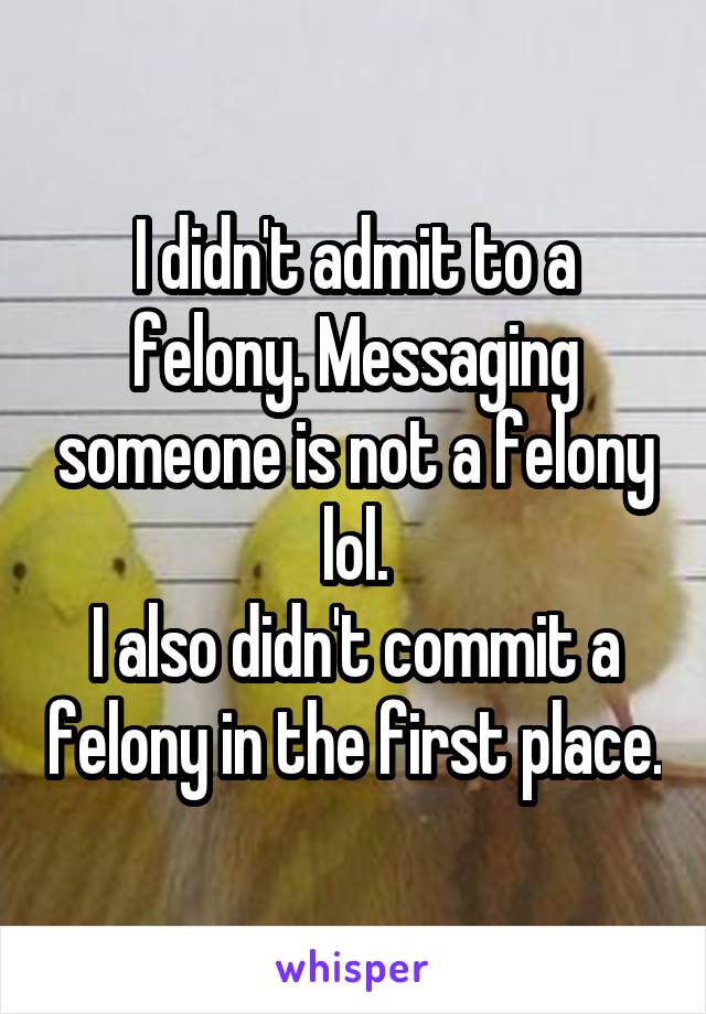 I didn't admit to a felony. Messaging someone is not a felony lol.
I also didn't commit a felony in the first place.