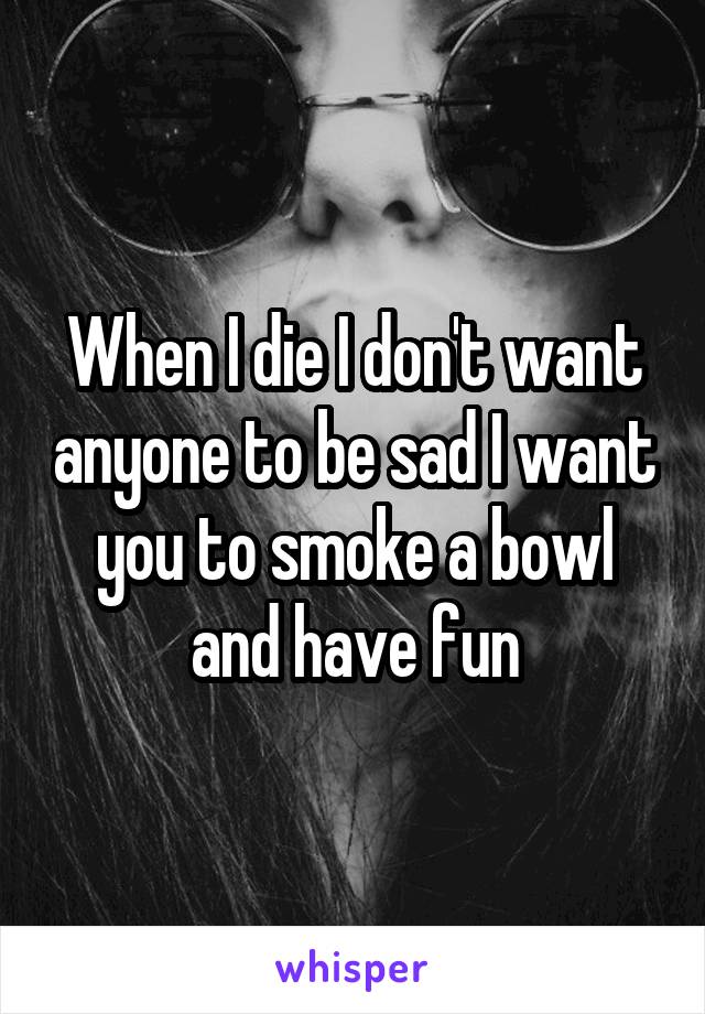 When I die I don't want anyone to be sad I want you to smoke a bowl and have fun