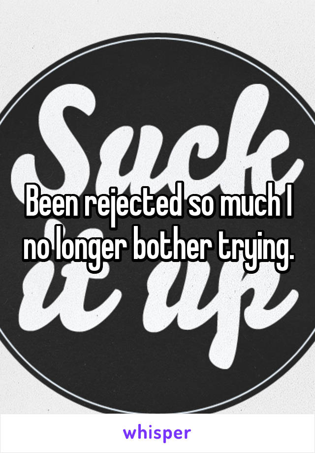 Been rejected so much I no longer bother trying.