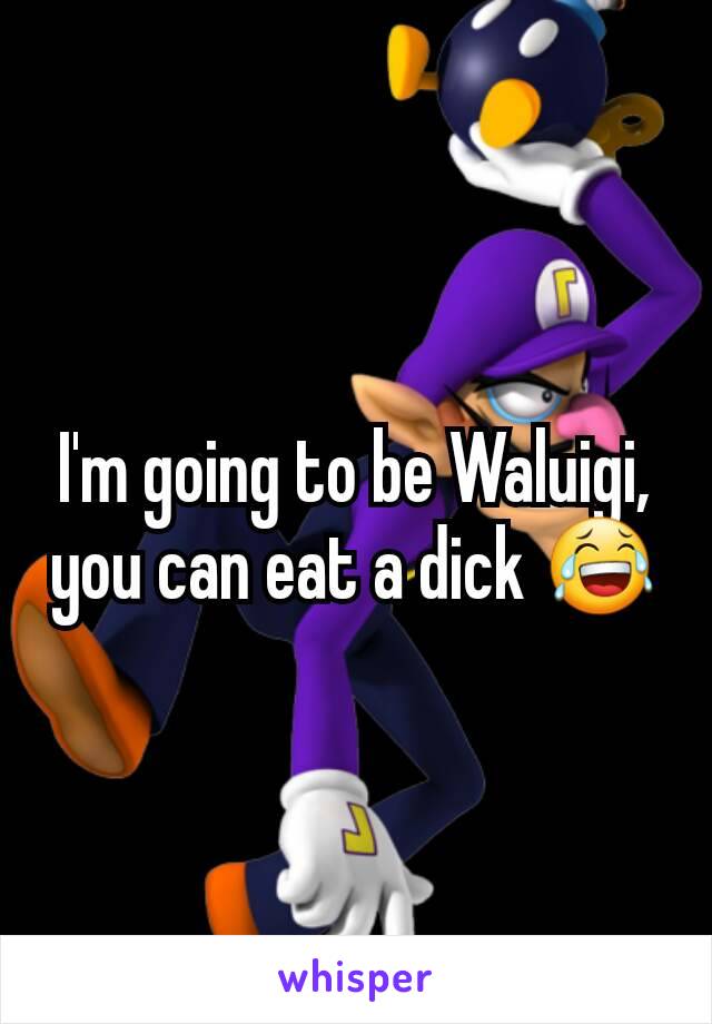 I'm going to be Waluigi, you can eat a dick 😂