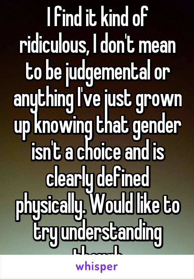 I find it kind of ridiculous, I don't mean to be judgemental or anything I've just grown up knowing that gender isn't a choice and is clearly defined physically. Would like to try understanding though