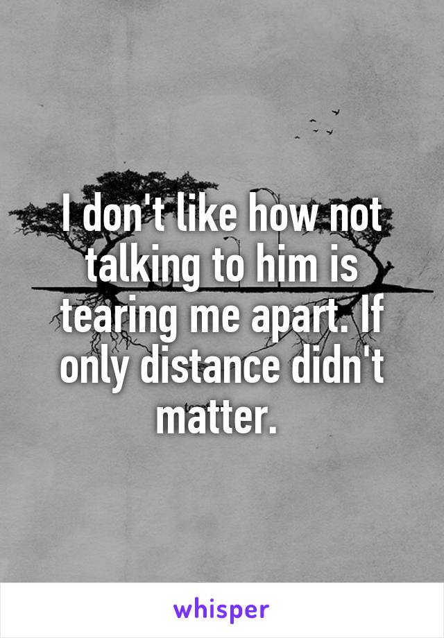 I don't like how not talking to him is tearing me apart. If only distance didn't matter. 